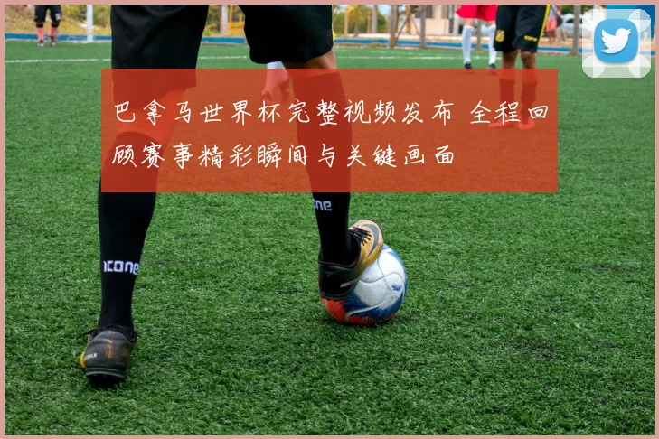 巴拿马世界杯完整视频发布 全程回顾赛事精彩瞬间与关键画面